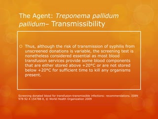 The Agent: Treponema pallidum
pallidum– Transmissibility
 Thus, although the risk of transmission of syphilis from
unscreened donations is variable, the screening test is
nonetheless considered essential as most blood
transfusion services provide some blood components
that are either stored above +20°C or are not stored
below +20°C for sufficient time to kill any organisms
present.
Screening donated blood for transfusion-transmissible infections: recommendations. ISBN
978 92 4 154788 8, © World Health Organization 2009
 