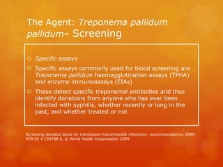 The Agent: Treponema pallidum
pallidum– Screening
 Specific assays
 Specific assays commonly used for blood screening are
Treponema pallidum haemagglutination assays (TPHA)
and enzyme immunoassays (EIAs)
 These detect specific treponemal antibodies and thus
identify donations from anyone who has ever been
infected with syphilis, whether recently or long in the
past, and whether treated or not
Screening donated blood for transfusion-transmissible infections: recommendations. ISBN
978 92 4 154788 8, © World Health Organization 2009
 