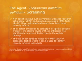 The Agent: Treponema pallidum
pallidum– Screening
 Non-specific assays such as Venereal Diseases Research
Laboratory (VDRL) and rapid plasma reagin (RPR) tests
identify those individuals who may have been more
recently infected
 They detect antibodies to cardiolipin or lipoidal antigen
(reagin); the plasma levels of these antibodies rise
significantly in active infection due to the cellular
damage
 The use of non-specific assays is of most value in
diagnostic testing where it can be used to identify
recently infected individuals
Screening donated blood for transfusion-transmissible infections: recommendations. ISBN
978 92 4 154788 8, © World Health Organization 2009
 