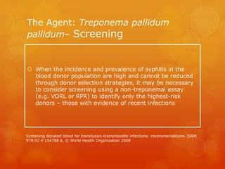 The Agent: Treponema pallidum
pallidum– Screening
 When the incidence and prevalence of syphilis in the
blood donor population are high and cannot be reduced
through donor selection strategies, it may be necessary
to consider screening using a non-treponemal assay
(e.g. VDRL or RPR) to identify only the highest-risk
donors – those with evidence of recent infections
Screening donated blood for transfusion-transmissible infections: recommendations. ISBN
978 92 4 154788 8, © World Health Organization 2009
 