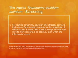 The Agent: Treponema pallidum
pallidum– Screening
 For routine screening, however, this strategy carries a
high risk of false negative results as the sensitivity of
these assays is lower than specific assays and the test
results may not always be positive, even when the
infection is recent.
Screening donated blood for transfusion-transmissible infections: recommendations. ISBN
978 92 4 154788 8, © World Health Organization 2009
 