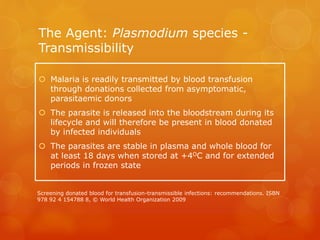 The Agent: Plasmodium species -
Transmissibility
 Malaria is readily transmitted by blood transfusion
through donations collected from asymptomatic,
parasitaemic donors
 The parasite is released into the bloodstream during its
lifecycle and will therefore be present in blood donated
by infected individuals
 The parasites are stable in plasma and whole blood for
at least 18 days when stored at +4OC and for extended
periods in frozen state
Screening donated blood for transfusion-transmissible infections: recommendations. ISBN
978 92 4 154788 8, © World Health Organization 2009
 