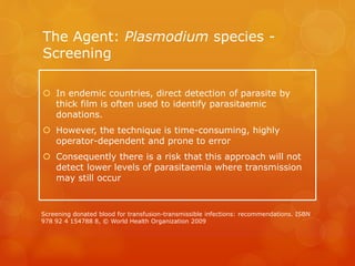 The Agent: Plasmodium species -
Screening
 In endemic countries, direct detection of parasite by
thick film is often used to identify parasitaemic
donations.
 However, the technique is time-consuming, highly
operator-dependent and prone to error
 Consequently there is a risk that this approach will not
detect lower levels of parasitaemia where transmission
may still occur
Screening donated blood for transfusion-transmissible infections: recommendations. ISBN
978 92 4 154788 8, © World Health Organization 2009
 