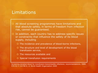 Limitations
 All blood screening programmes have limitations and
that absolute safety, in terms of freedom from infection
risk, cannot be guaranteed.
 In addition, each country has to address specific issues
or constraints that influence the safety of its blood
supply, including
 The incidence and prevalence of blood-borne infections,
 The structure and level of development of the blood
transfusion service,
 The resources available and
 Special transfusion requirements
Screening donated blood for transfusion-transmissible infections: recommendations. ISBN
978 92 4 154788 8, © World Health Organization 2009
 