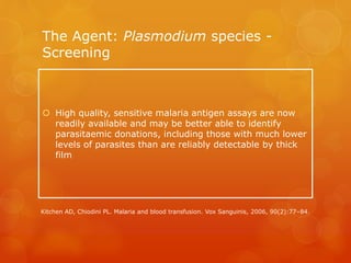 The Agent: Plasmodium species -
Screening
 High quality, sensitive malaria antigen assays are now
readily available and may be better able to identify
parasitaemic donations, including those with much lower
levels of parasites than are reliably detectable by thick
film
Kitchen AD, Chiodini PL. Malaria and blood transfusion. Vox Sanguinis, 2006, 90(2):77–84.
 