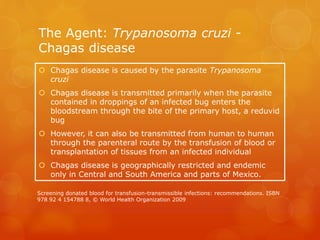 The Agent: Trypanosoma cruzi -
Chagas disease
 Chagas disease is caused by the parasite Trypanosoma
cruzi
 Chagas disease is transmitted primarily when the parasite
contained in droppings of an infected bug enters the
bloodstream through the bite of the primary host, a reduvid
bug
 However, it can also be transmitted from human to human
through the parenteral route by the transfusion of blood or
transplantation of tissues from an infected individual
 Chagas disease is geographically restricted and endemic
only in Central and South America and parts of Mexico.
Screening donated blood for transfusion-transmissible infections: recommendations. ISBN
978 92 4 154788 8, © World Health Organization 2009
 