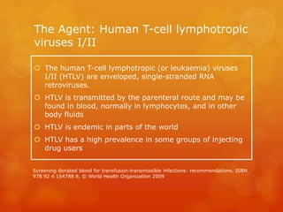 The Agent: Human T-cell lymphotropic
viruses I/II
 The human T-cell lymphotropic (or leukaemia) viruses
I/II (HTLV) are enveloped, single-stranded RNA
retroviruses.
 HTLV is transmitted by the parenteral route and may be
found in blood, normally in lymphocytes, and in other
body fluids
 HTLV is endemic in parts of the world
 HTLV has a high prevalence in some groups of injecting
drug users
Screening donated blood for transfusion-transmissible infections: recommendations. ISBN
978 92 4 154788 8, © World Health Organization 2009
 