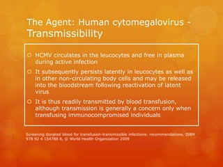 The Agent: Human cytomegalovirus -
Transmissibility
 HCMV circulates in the leucocytes and free in plasma
during active infection
 It subsequently persists latently in leucocytes as well as
in other non-circulating body cells and may be released
into the bloodstream following reactivation of latent
virus
 It is thus readily transmitted by blood transfusion,
although transmission is generally a concern only when
transfusing immunocompromised individuals
Screening donated blood for transfusion-transmissible infections: recommendations. ISBN
978 92 4 154788 8, © World Health Organization 2009
 