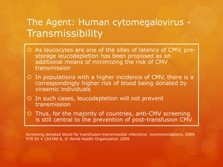 The Agent: Human cytomegalovirus -
Transmissibility
 As leucocytes are one of the sites of latency of CMV, pre-
storage leucodepletion has been proposed as an
additional means of minimizing the risk of CMV
transmission
 In populations with a higher incidence of CMV, there is a
correspondingly higher risk of blood being donated by
viraemic individuals
 In such cases, leucodepletion will not prevent
transmission
 Thus, for the majority of countries, anti-CMV screening
is still central to the prevention of post-transfusion CMV
Screening donated blood for transfusion-transmissible infections: recommendations. ISBN
978 92 4 154788 8, © World Health Organization 2009
 