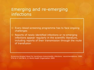 Emerging and re-emerging
infections
 Every blood screening programme has to face ongoing
challenges
 Reports of newly identified infections or re-emerging
infections appear regularly in the scientific literature,
including reports of their transmission through the route
of transfusion
Screening donated blood for transfusion-transmissible infections: recommendations. ISBN
978 92 4 154788 8, © World Health Organization 2009
 