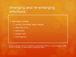 Emerging and re-emerging
infections
 Examples include
 variant Creutzfeldt Jakob disease,
 West Nile virus,
 Babesiosis,
 Dengue and
 Chikungunya
Screening donated blood for transfusion-transmissible infections: recommendations. ISBN
978 92 4 154788 8, © World Health Organization 2009
 