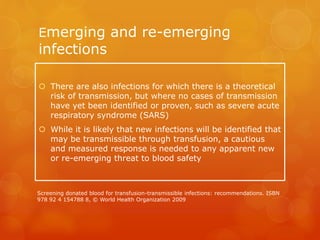 Emerging and re-emerging
infections
 There are also infections for which there is a theoretical
risk of transmission, but where no cases of transmission
have yet been identified or proven, such as severe acute
respiratory syndrome (SARS)
 While it is likely that new infections will be identified that
may be transmissible through transfusion, a cautious
and measured response is needed to any apparent new
or re-emerging threat to blood safety
Screening donated blood for transfusion-transmissible infections: recommendations. ISBN
978 92 4 154788 8, © World Health Organization 2009
 