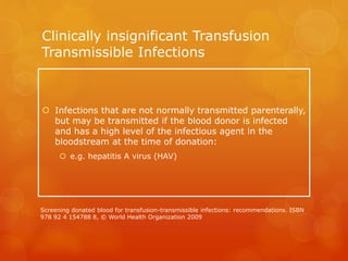 Clinically insignificant Transfusion
Transmissible Infections
 Infections that are not normally transmitted parenterally,
but may be transmitted if the blood donor is infected
and has a high level of the infectious agent in the
bloodstream at the time of donation:
 e.g. hepatitis A virus (HAV)
Screening donated blood for transfusion-transmissible infections: recommendations. ISBN
978 92 4 154788 8, © World Health Organization 2009
 