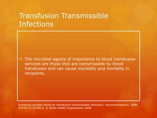 Transfusion Transmissible
Infections
 The microbial agents of importance to blood transfusion
services are those that are transmissible by blood
transfusion and can cause morbidity and mortality in
recipients.
Screening donated blood for transfusion-transmissible infections: recommendations. ISBN
978 92 4 154788 8, © World Health Organization 2009
 