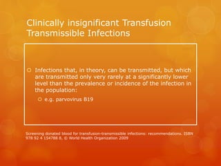 Clinically insignificant Transfusion
Transmissible Infections
 Infections that, in theory, can be transmitted, but which
are transmitted only very rarely at a significantly lower
level than the prevalence or incidence of the infection in
the population:
 e.g. parvovirus B19
Screening donated blood for transfusion-transmissible infections: recommendations. ISBN
978 92 4 154788 8, © World Health Organization 2009
 