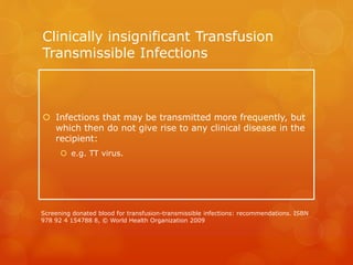 Clinically insignificant Transfusion
Transmissible Infections
 Infections that may be transmitted more frequently, but
which then do not give rise to any clinical disease in the
recipient:
 e.g. TT virus.
Screening donated blood for transfusion-transmissible infections: recommendations. ISBN
978 92 4 154788 8, © World Health Organization 2009
 
