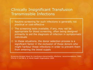 Clinically Insignificant Transfusion
Transmissible Infections
 Routine screening for such infections is generally not
practical or cost-effective
 The screening tests available, if any, may not be
appropriate for blood screening, often being designed
primarily to aid the diagnosis of infection in symptomatic
individuals
 In these situations, the donor selection process is a
significant factor in the exclusion of those donors who
might harbour these infections in order to prevent them
from entering the blood supply
Screening donated blood for transfusion-transmissible infections: recommendations. ISBN
978 92 4 154788 8, © World Health Organization 2009
 