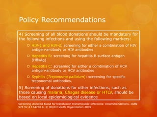 Policy Recommendations
4) Screening of all blood donations should be mandatory for
the following infections and using the following markers:
 HIV-1 and HIV-2: screening for either a combination of HIV
antigen-antibody or HIV antibodies
 Hepatitis B: screening for hepatitis B surface antigen
(HBsAg)
 Hepatitis C: screening for either a combination of HCV
antigen-antibody or HCV antibodies
 Syphilis (Treponema pallidum): screening for specific
treponemal antibodies.
5) Screening of donations for other infections, such as
those causing malaria, Chagas disease or HTLV, should be
based on local epidemiological evidence
Screening donated blood for transfusion-transmissible infections: recommendations. ISBN
978 92 4 154788 8, © World Health Organization 2009
 