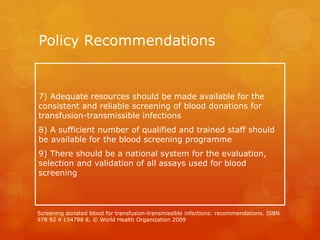 Policy Recommendations
7) Adequate resources should be made available for the
consistent and reliable screening of blood donations for
transfusion-transmissible infections
8) A sufficient number of qualified and trained staff should
be available for the blood screening programme
9) There should be a national system for the evaluation,
selection and validation of all assays used for blood
screening
Screening donated blood for transfusion-transmissible infections: recommendations. ISBN
978 92 4 154788 8, © World Health Organization 2009
 