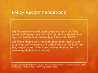 Policy Recommendations
10) The minimum evaluated sensitivity and specificity
levels of all assays used for blood screening should be as
high as possible and preferably not less than 99.5%.
12) There should be a national procurement policy and
supply system to ensure the quality and continuity of test
kits, reagents and other consumables required for the
screening of all donated blood.
Screening donated blood for transfusion-transmissible infections: recommendations. ISBN
978 92 4 154788 8, © World Health Organization 2009
 