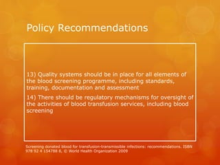 Policy Recommendations
13) Quality systems should be in place for all elements of
the blood screening programme, including standards,
training, documentation and assessment
14) There should be regulatory mechanisms for oversight of
the activities of blood transfusion services, including blood
screening
Screening donated blood for transfusion-transmissible infections: recommendations. ISBN
978 92 4 154788 8, © World Health Organization 2009
 