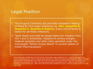 Legal Position
 The Drugs & Cosmetics Act provides mandatory testing
of blood for five major infections viz. HIV, Hepatitis B,
Hepatitis C, Syphilis & Malaria. Every unit of blood is
tested for all these infections.
 “Each blood unit shall be tested before for freedom from
HIV I and II antibodies, Hepatitis B surface antigen,
malarial parasites and other tests specified under the
monograph “Whole Human Blood” in current edition of
Indian Pharmacopoeia.”
THE DRUGS AND COSMETICS ACT AND RULES; THE DRUGS AND COSMETICS ACT, 1940 as amended by the
Drugs (Amendment) Act, 1955, the Drugs (Amendment) Act, 1960, the Drugs (Amendment) Act, 1962, the Drugs
and Cosmetics (Amendments) Act, 1964, the Drugs and Cosmetics (Amendments) Act, 1972, the Drugs and
Cosmetics (Amendments) Act, 1982, the Drugs and Cosmetics (Amendments) Act, 1986 and the Drugs and
Cosmetics (Amendments) Act, 1995. AND THE DRUGS AND COSMETICS RULES, 1945 as corrected up to the 30th
April, 2003
 