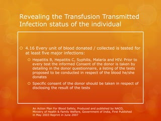 Revealing the Transfusion Transmitted
Infection status of the individual
 4.16 Every unit of blood donated / collected is tested for
at least five major infections:
 Hepatitis B, Hepatitis C, Syphilis, Malaria and HIV. Prior to
every test the informed Consent of the donor is taken by
detailing in the donor questionnaire, a listing of the tests
proposed to be conducted in respect of the blood he/she
donates
 Specific consent of the donor should be taken in respect of
disclosing the result of the tests
An Action Plan For Blood Safety, Produced and published by NACO,
Ministry of Health & Family Welfare, Government of India, First Published
in May 2003 Reprint in June 2007
 