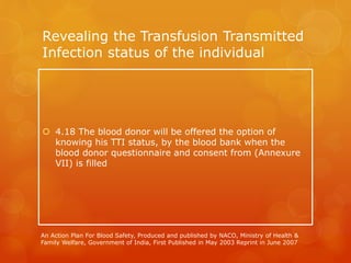 Revealing the Transfusion Transmitted
Infection status of the individual
 4.18 The blood donor will be offered the option of
knowing his TTI status, by the blood bank when the
blood donor questionnaire and consent from (Annexure
VII) is filled
An Action Plan For Blood Safety, Produced and published by NACO, Ministry of Health &
Family Welfare, Government of India, First Published in May 2003 Reprint in June 2007
 