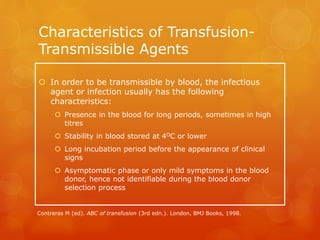 Characteristics of Transfusion-
Transmissible Agents
 In order to be transmissible by blood, the infectious
agent or infection usually has the following
characteristics:
 Presence in the blood for long periods, sometimes in high
titres
 Stability in blood stored at 4OC or lower
 Long incubation period before the appearance of clinical
signs
 Asymptomatic phase or only mild symptoms in the blood
donor, hence not identifiable during the blood donor
selection process
Contreras M (ed). ABC of transfusion (3rd edn.). London, BMJ Books, 1998.
 