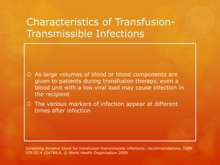 Characteristics of Transfusion-
Transmissible Infections
 As large volumes of blood or blood components are
given to patients during transfusion therapy, even a
blood unit with a low viral load may cause infection in
the recipient
 The various markers of infection appear at different
times after infection
Screening donated blood for transfusion-transmissible infections: recommendations. ISBN
978 92 4 154788 8, © World Health Organization 2009
 