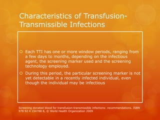 Characteristics of Transfusion-
Transmissible Infections
 Each TTI has one or more window periods, ranging from
a few days to months, depending on the infectious
agent, the screening marker used and the screening
technology employed.
 During this period, the particular screening marker is not
yet detectable in a recently infected individual, even
though the individual may be infectious
Screening donated blood for transfusion-transmissible infections: recommendations. ISBN
978 92 4 154788 8, © World Health Organization 2009
 