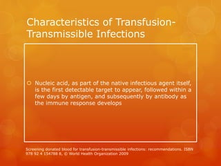 Characteristics of Transfusion-
Transmissible Infections
 Nucleic acid, as part of the native infectious agent itself,
is the first detectable target to appear, followed within a
few days by antigen, and subsequently by antibody as
the immune response develops
Screening donated blood for transfusion-transmissible infections: recommendations. ISBN
978 92 4 154788 8, © World Health Organization 2009
 