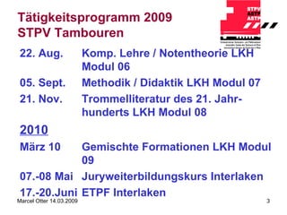 Tätigkeitsprogramm 2009 STPV Tambouren 22. Aug. Komp. Lehre / Notentheorie LKH Modul 06 05. Sept. Methodik / Didaktik LKH Modul 07 21. Nov. Trommelliteratur des 21. Jahr-hunderts LKH Modul 08 2010 März 10 Gemischte Formationen LKH Modul 09 07.-08 Mai Juryweiterbildungskurs Interlaken 17.-20.Juni ETPF Interlaken 