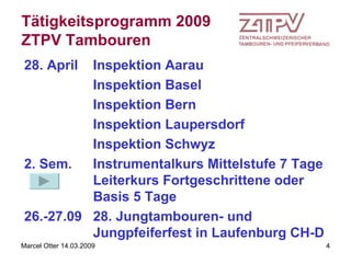 Tätigkeitsprogramm 2009 ZTPV Tambouren 28. April  Inspektion Aarau Inspektion Basel Inspektion Bern Inspektion Laupersdorf Inspektion Schwyz   2. Sem. Instrumentalkurs Mittelstufe 7 Tage Leiterkurs Fortgeschrittene oder Basis 5 Tage 26.-27.09 28. Jungtambouren- und  Jungpfeiferfest in Laufenburg CH-D 