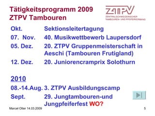 Tätigkeitsprogramm 2009 ZTPV Tambouren Okt. Sektionsleitertagung 07.  Nov.  40. Musikwettbewerb Laupersdorf 05. Dez. 20. ZTPV Gruppenmeisterschaft in Aeschi (Tambouren Frutigland) 12. Dez. 20. Juniorencramprix Solothurn   2010 08.-14.Aug. 3. ZTPV Ausbildungscamp Sept. 29. Jungtambouren-und Jungpfeiferfest  WO? 