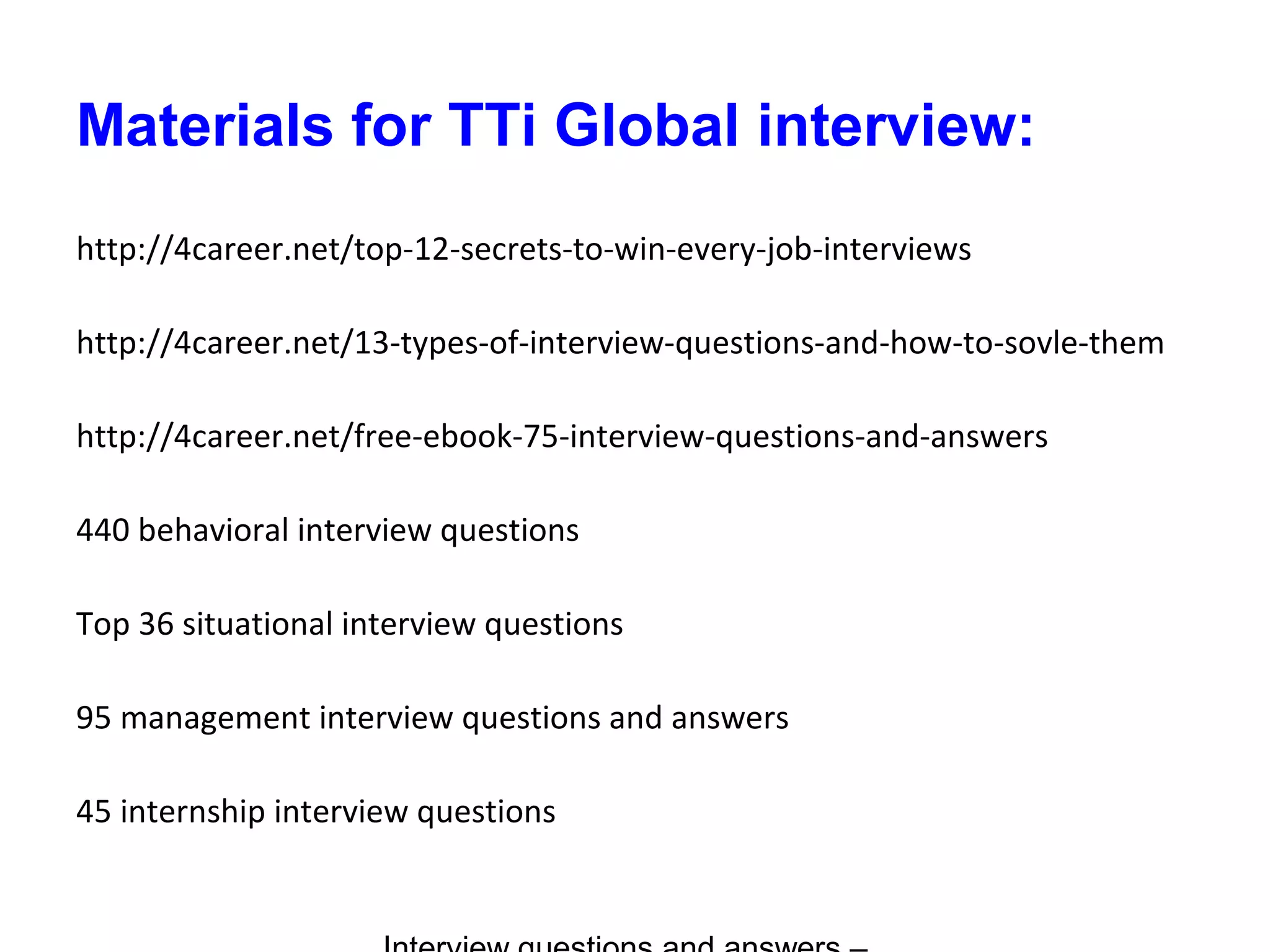 Materials for TTi Global interview:
http://4career.net/top-12-secrets-to-win-every-job-interviews
http://4career.net/13-types-of-interview-questions-and-how-to-sovle-them
http://4career.net/free-ebook-75-interview-questions-and-answers
440 behavioral interview questions
Top 36 situational interview questions
95 management interview questions and answers
45 internship interview questions
 