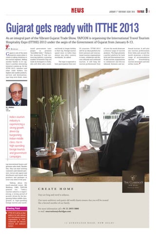 NEWS                                             JANUARY 1 ST FORTNIGHT ISSUE 2013   TRAVTALK    9

Gujarat gets ready with ITTHE 2013
As an integral part of the Vibrant Gujarat Trade Show, TAFCON is organising the International Travel Tourism
Hospitality Expo (ITTHE) 2013 under the aegis of the Government of Gujarat from January 8-13.
  T T B U R E AU                  nated government cam-           end break or longer holiday       25 countries. ITTHE 2013        all over the world showcase     bound tourism. It will also
                                  paigns       to      promote    to their trip. Foreign tourists   will be an ideal platform for   a diverse range of tourism      see tourism professionals

G     ujarat is one of the most
     proactive states when it
comes to taking initiatives in
                                  ‘Incredible India’.” Owing to
                                  the booming IT and out-
                                  sourcing industry, a growing
                                                                  spend more in India than
                                                                  almost any other country
                                                                  worldwide, he added.
                                                                                                    both national and interna-
                                                                                                    tional tourism organisations
                                                                                                    to meet, collaborate and dis-
                                                                                                                                    products. The Expo presents
                                                                                                                                    a perfect platform for both
                                                                                                                                    local and international trav-
                                                                                                                                                                    from India and around the
                                                                                                                                                                    world showcase a diverse
                                                                                                                                                                    range of accommodation
the tourism segment. Adding       number of business trips are                                      cuss inbound and outbound       el and tourism organisations    options,        breathtaking
another feather to its cap,       made by foreigners to India,         The expo is expected to      tourism. It will help the       to collaborate and discuss      tourism attractions and new
there is another interesting      who will often add a week-      have participation from over      tourism professionals from      inbound, domestic and out-      airline routes.
initiative coming up. At the
IITHE 2013, hoteliers and
other stake holders can
explore new market products,
services and destinations,
sign long-term deals, meet




M L Wadhwa
CMD
TAFCON



     India’s tourism
     industry is
     experiencing a
     strong growth,
     driven by
     burgeoning
     Indian middle
     class, rise in
     high-spending
     foreign tourists
     and government
     campaigns

top international buyers and
generate sales leads. Besides
this, they can meet existing
customers and channel part-
ners, recruit new agents and
distributors and launch new
products and packages at
must-visit show of the year.
     Talking about the
much-awaited event, ML
Wadhwa, CMD, TAFCON
pointed out, “India’s
tourism industry is experi-
encing a strong period of
growth, driven by the bur-
geoning Indian middle class,
growth in high-spending
foreign tourists and coordi-


 Meeting Point
   ITTHE 2013 will be an ideal
   platform for both national
   and international tourism
   organisations to meet,
   collaborate and discuss
   inbound and outbound
   tourism
 
