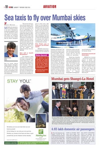 18 TRAVTALK      JANUARY 1 ST FORTNIGHT ISSUE 2013                                 AVIATION

Sea taxis to fly over Mumbai skies    “The services will com-      ports in these areas, adds
   D E N C Y M AT H E W         mence by late January, 2013        Verma. It is also expected to
                                once we clear a few permis-        boost spiritual tourism from
M     EHAIR will undertake a
      very ambitious project
in the skies of Mumbai by
                                sions that are pending and
                                will be undertaken on a
                                                                   Mumbai as the time required
                                                                   to travel from Mumbai to
                                Cessna 208 amphibian air-          Shirdi is less than one hour.
introducing seaplanes in the
                                craft which can carry 9 pas-       There are also plans to intro-
city. The operations will be
                                sengers and 2 pilots at a time.    duce our seaplanes as air
undertaken in two phases
                                We have signed an MoU with         taxis in Mumbai to fly from
with phase one involving
                                MDTC for three years who           Juhu to Chowpatty. This will
services from Juhu to Mulla
                                will promote and market our        cut down the time drastically
Dam for Shirdi, Varasgaon
                                seaplanes in their resorts,        for someone who needs to
                                websites and buses and will        commute from suburbs to
                                also sell some tickets on our      south Mumbai everyday.
                                behalf. We are also planning
                                on partnering with some
                                                                   Pilot Project was in
                                leading travel operators to
                                                                   Andaman and Nicobar
                                sell the tickets,” says
                                                                   Islands
                                Siddharth Verma, Director,              MEHAIR started intro-
                                                                                                    Andaman and Nicobar. The             pricing the tickets and mak-         says AP Anilkumar, Minister
                                MEHAIR                             ducing seaplanes in the skies
                                                                                                    phenomenal response they             ing it an economical journey.        for Tourism, Kerala.
                                                                   of India from the inlands of
                                                                                                    received in their pilot project      So a 25 minute ride from
                                How will it benefit                                                 has encouraged them to               Cochin will cost only Rs             Investment incurred and
                                Mumbaikars?
                                                                    Modus Operandi                  introduce a second and big-          4,500 or so,” says Verma.            future plans
                                      The company is quite                                          ger seaplane in Andaman by
                                                                                                                                               “Kerala has a beautiful             MEHAIR has invested
Siddharth Verma                 confident of the success of          The operations will be         late quarter of 2013. Besides
Director                        the project in Mumbai. This          undertaken in two phases       this, they will also be intro-
                                                                                                                                         aerial view and we want our          ` 25-30 crore in each of the
MEHAIR                                                                                                                                   tourist to get a glimpse of the      projects in Kerala and
                                service, Verma says, is “ideal       with phase one involving       ducing seaplanes for the first
                                                                                                                                         picturesque landscape of the         Mumbai and will invest Rs
                                for the people in Mumbai to          services from Juhu to Mulla    time in Kerala. “We hope to
Dam for Lavasa, Murud           reach places that don’t even         Dam for Shirdi, Varasgaon      start our services in Kerala
                                                                                                                                         state. By travelling on a sea-       ` 250 crore in the next five
                                                                     Dam for Lavasa, Murud
                                                                                                                                         plane, the tourist visiting          years in other projects across
Janjira, Girgaum - Chowpatty    have runaways.” This will                                           by January-end. Our inten-
                                                                     Janjira, Girgaum - Chowpatty                                        Kerala will get a very differ-       India. The company hopes to
and Bhandardara Dam. Phase      also generate employment                                            tion was to introduce this as
                                                                     and Bhandardara Dam                                                 ent perspective and experi-          introduce services in Goa
two will be begin from          and infrastructure in these                                         a novel experience for leisure
                                                                                                                                         ence of the state. We plan to        in 2013 also which will
October 2013 and include        areas and the government is          The services will commence
                                                                                                    travellers coming to Kerala.
                                                                                                                                         start the services from              allow people to commute
routes on the Konkan coast      also keen on implementing            by late January, 2013          And we are concentrating
                                                                                                                                         Cochin        to      Munnar,        faster from Goa airport to
like Tarkarli, Harihareshwar    this service as it is more cost-                                    more on volume rather than
                                                                                                                                         Kumarakam and Alappuzha,”            North Goa.
and Ganpatipule.                effective than building air-                                        margin. Hence, are not over




                                                                                                     Mumbai gets Shangri-La Hotel




                                                                                                      The much-awaited Shangri-La Hotel, Mumbai recently opened its doors to guests. The hotel is located
                                                                                                      15 kilometres from Mumbai's international airport, nestled between the city’s two main commercial areas
                                                                                                      — Nariman Point and Bandra Kurla Complex. “It is our pleasure to announce the official opening of the
                                                                                                      Shangri-La Hotel, Mumbai, which is the group’s second hotel in India. We look forward to welcoming
                                                                                                      guests and providing them with our hallmark hospitality from the heart,” said Greg Dogan, President and
                                                                                                      CEO, Shangri-La International Hotel Management.




                                                                                                     4.65 lakh domestic air passengers
                                                                                                        The total domestic pas-          month of October 2012               the month of November
                                                                                                     sengers carried by the              were 45.55 lakhs. This              2012 is as follows: Air
                                                                                                     scheduled domestic airlines         shows that 4.65 lakh more           India-20.7 per cent, Jet
                                                                                                     in the month of November            passengers travelled in the         Airways-18.3 per cent,
                                                                                                     2012 were 50.20 lakhs. The          month of November 2012              JetLite-6.9 per cent,
                                                                                                     total domestic passengers           compared to October 2012.           IndiGo-27.3 per cent, Spice
                                                                                                     carried by the scheduled            The market share of sched-          Jet- 19.5 per cent and Go
                                                                                                     domestic airlines in the            uled domestic airlines for          Air- 7.4 per cent.
 