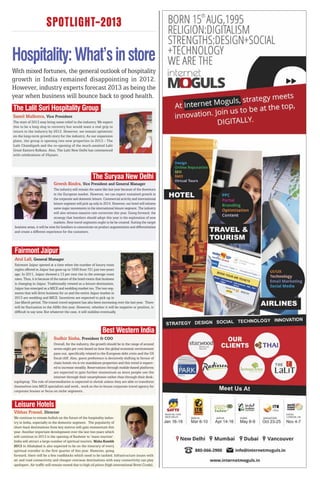 SPOTLIGHT-2013

Hospitality: What’s in store
With mixed fortunes, the general outlook of hospitality
growth in India remained disappointing in 2012.
However, industry experts forecast 2013 as being the
year when business will bounce back to good health.
The Lalit Suri Hospitality Group
Samil Malhotra, Vice President
The start of 2013 may bring some relief to the industry. We expect
this to be a long slog to recovery but would want a real grip to
return to the industry by 2013. However, we remain optimistic
on the long-term growth story for the industry. As our expansion
plans, the group is opening two new properties in 2013 - The
Lalit Chandigarh and the re-opening of the much-awaited Lalit
Great Eastern Kolkata. Also, The Lalit New Delhi has commenced
with celebrations of 25years.




                                                          The Suryaa New Delhi
                             Greesh Bindra, Vice President and General Manager
                               The industry will remain the same like last year because of the downturn
                               in the European market. However, we can expect sustained growth in
                               the corporate and domestic leisure. Commercial activity and international
                               leisure segment will pick up only in 2014. However, our hotel will witness
                               some major movements in the international leisure segment. The industry
                               will also witness massive rate correction this year. Going forward, the
                               strategy that hoteliers should adopt this year is the exploration of new
                               markets. New travel segments ought to be be created. Suiting the target
 business areas, it will be wise for hoteliers to concentrate on product augmentation and differentiation
 and create a different experience for the customers.




Fairmont Jaipur
 Atul Lall, General Manager
 Fairmont Jaipur opened at a time when the number of luxury room
 nights offered in Jaipur has gone up to 1500 from 721 just two years
 ago. In 2011, Jaipur showed a 13 per cent rise in the average room
 rates. Thus, it is because of the nature of the hotel rooms that business
 is changing in Jaipur. Traditionally viewed as a leisure destination,
 Jaipur has emerged as a MICE and wedding market too. The two seg-
 ments that will drive business for us and the entire Jaipur market in
 2013 are wedding and MICE. Incentives are expected to pick up in
 Jan-March period. The transit travel segment has also been increasing over the last year. There
 will be fluctuation in the ARRs this year. However, whether it will be negative or positive, is
 difficult to say now. But whatever the case, it will stabilise eventually.



                                                                 Best Western India
                             Sudhir Sinha, President & COO
                            Overall, for the industry, the growth should be in the range of around
                            seven-eight per cent based on how the global economic environment
                            pans out, specifically related to the European debt crisis and the US
                            fiscal cliff. Also, guest preference is decisively shifting in favour of
                            chain hotels vis-à-vis standalone properties and this trend is expect-
                            ed to increase steadily. Reservations through mobile-based platforms
                            are expected to gain further momentum as more people use the
                            internet through their smartphones rather than through their desk-
top/laptop. The role of intermediaries is expected to shrink unless they are able to transform
themselves into MICE specialists and work., work as the in-house corporate travel agency for
corporate houses or focus on niche segments.


 Leisure Hotels
Vibhas Prasad, Director
We continue to remain bullish on the future of the hospitality indus-
try in India, especially in the domestic segment. The popularity of
short-haul destinations from key metros will gain momentum this
year. Another important development over the last two years which
will continue in 2013 is the opening of Kashmir to ‘mass tourism’.
India will attract a large number of spiritual tourists. Maha Kumbh
2013 in Allahabad is also expected to be on the itinerary of every
spiritual traveller in the first quarter of this year. However, going
forward, there will be a few roadblocks which need to be tackled. Infrastructure issues with
air and road connectivity and cheaper overseas destinations with easy connectivity can play
spoilsport. Air traffic will remain muted due to high oil prices (high international Brent Crude).
 