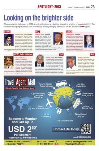 SPOTLIGHT-2013                                                          JANUARY 1 ST FORTNIGHT ISSUE 2013          TRAVTALK     27

Looking on the brighter side
After combating challenges in 2012, travel associations are looking forward to brighter prospects in 2013. The
veterans are hoping that taxes will be reduced, thereby bringing a breather for the industry.     reports.

OTOAI                                                               IATO                                                                     ADTOI
                        Guldeep Singh Sahni, President              Subhash Goyal, President                                                 Subhash Verma, President
                       The industry is currently caught             We had been pressing for the                                             The year 2013 will surely be a good one
                       between ‘A Rock and A Hard Place’. On        demand of granting industrial status                                     for domestic tourism in India. As the
                       one side, it is extremely vulnerable to      and similar benefits to the tourism                                      growth in the international tourist
                       external shocks and events and on the        industry. We hope that in year 2013,                                     arrivals has been constant, the rise in
                       other side, it is battling an internal       many such demands of our inbound                                         domestic tourists will drive tourism.
                       transformation with the increased use        industry will be accepted. There is                                      Tour operators should make use of the
                       of technology and changing market            a strong case for extending the tax                                      opportunity. They should utilise the
                       dynamics. Going forward, I feel, how         benefits to the travel industry, which                                   time in strengthening the manpower in
                       the industry faces the external head-        we’ll urge the MOT to pursue with the Ministry of Finance.               the office by providing special training
winds and internal shocks will define the market in the years       There are merits in opening the skies further.                           programme and educational tours with-
to come. 2013 promises to be a great year for our association.                                                                               in the country to launch new packages based on new products.


                      WTTC, India Initiative                                                                                    TAFI                                                                   IAAI
                          Vikram Madhok,                                                      Praveen Chugh, Vice President                                             Biji Eapen, President
                          Former Chairperson                                                  This uncertain trend might also spill over                                 2013 will be a promising year for the
                                                                                              to the next year. Experts’ fears are com-                                  inbound business. The MOT,
                           India is high on the priority radar of
                                                                                              pounded by the thought that the coming                                     Government of India has a new team.
                           leading developed countries, which
                                                                                              budget might add to the existing tax bur-                                  Initiatives such as ‘Hunar se Rozgar’
                           are now in the advanced stages of
                                                                                              den adversely affecting the existing tourist                               programme, Clean India campaign,
                           economic revival. This means that
                                                                                              flow to the country. However, it is hoped                                  safe and honourable tourism and the
                           after a lull due to difficult economic
                                                                                              that India’s inbound tourist volume will                                   promotion of medical and wellness
                           conditions, Incredible India will reg-
                                                                    grow due to its rapidly increasing average disposable income, rising                                 tourism are definitely going to yield
                           ister rapid increase in arrivals. The
                                                                    number of business opportunities, vast natural and cultural              positive results. With the new team, it is expected that continuity
recent announcement of the Kerala Government to to start its
                                                                    resources and increased spending by the government on developing         will be maintained in implementing above programmes in an
own airline is a step in the right direction.                                                                                                accelerated manner.
                                                                    tourism infrastructure.
 