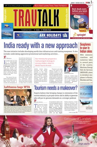 JANUARY 1 ST FORTNIGHT ISSUE 2013   TRAVTALK   1




                                                                                                                                                               travtalkindia.com
ddppl.com




India ready with a new approach                                                                                                                                                                             Seaplanes
                                                                                                                                                                                                            to soar in
The new initiative includes developing world-class infrastructure and training manpower. It also                                                                                                            Indian skies
includes undertaking aggressive promotional and marketing activities…                                                                                                                                       With extensive
                                               the world-class infrastructure                                                                                                                               coastlines and
   T T B U R E AU                                                                           Our ministry has prepared a
                                               and manpower and undertak-
                                                                                                                                                                                                            numerous lakes
I   ncredible India has lined
    up a multi-pronged
    approach to aggressively
promote tourism in India, said
K Chiranjeevi, Minister for
                                               ing aggressive promotional
                                               and marketing activities. The
                                               recently launched phase two
                                               of Incredible India campaign
                                               indicates a paradigm shift
                                                                                            multi-pronged strategy to
                                                                                            increase India’s share in
                                                                                            World Tourist Arrivals
                                                                                                                                                                                                            in several parts
                                                                                                                                                                                                            of the country,
State for Tourism with                         with the focus now being on                                                                                                                                  Maritime Energy
Independent Charge to the                      consumers. The emphasis is                 wildlife, breath taking               “Tourism is now recog-
global audience that had gath-                 on the fact that international             mountains and vibrant          nised as the driver of the                                                         Heli Air Services
ered to witness the grand                      tourists can find their destina-           festivals. In fact, India      economic growth. It’s also
finale of the World Travel                     tion or product of desire in               bagged three prestigious       reckoned as the best tool to
                                                                                                                                                            K Chiranjeevi
                                                                                                                                                            Minister for State for Tourism
                                                                                                                                                                                                            (MEHAIR) plans
Awards in India.                               India,” said Chiranjeevi. India
                                               offers a wide variety of travel
                                                                                          World Travel Awards (WTA),
                                                                                          namely World’s Leading
                                                                                                                         promote sustainable develop-
                                                                                                                         ment and address the inclusive     turing, etc. Another unique
                                                                                                                                                                                                            to introduce sea-
      “Our ministry has pre-
pared a multi-pronged strate-
                                               attractions, which exhibit
                                               our traditional culture,
                                                                                          Destination- India, World’s
                                                                                          Leading Tourist Board-
                                                                                                                         growth concerns. Tourism has
                                                                                                                         the potential to stimulate other
                                                                                                                                                            aspect of the tourism sector is
                                                                                                                                                            that it provides employment
                                                                                                                                                                                                            planes in Kerala,
gy to increase India’s share in                ethos and modern outlook.                  Incredible India and World’s   economic        factors through    even to the unskilled and                       Mumbai and Goa.
World Tourist Arrivals. It                     Tourism also draws strength                Leading Tourist Attraction-    its linkages with a host of sec-   semi-skilled      manpower,”
includes the development of                    in India from its diverse                  Taj Mahal.                     tors like agriculture, manufac-    said Chiranjeevi.                                See full story on page 18



Lufthansa bags WTA
                                                                                          Tourism needs a makeover?
                                                                                          Experts believe that bringing change in orientation of the
                                                                                          tourism industry as pro-poor sector and its ability to generate
                                                                                          jobs will put its genuine demands on a stronger pedestal.
                                                                                            VIVEK SETHI                  the top decision makers in the     Professor Emeritus, London
                                                                                                                         travel and hospitality industry    School of Economics, who

 SanJeet, Director, DDP Publications presents the World Travel Award (WTA) to Axel
 Hilgers, Lufthansa’s Director-South Asia. The service has been adjudged as the World's
 Leading Airline- Economy Class. WTA has capped its year-long search for the most
 popular travel and tourism brands in the world with its glittering Grand Finale Gala
                                                                                          T     he interactive session
                                                                                                called by the World
                                                                                                Travel & Tourism
                                                                                          Council, India Initiative
                                                                                          (WTTCII) titled ‘Leading
                                                                                                                         together. The four eminent
                                                                                                                         panelists included Arun
                                                                                                                         Maira, Member, Planning
                                                                                                                         Commission, Parvez Dewan,
                                                                                                                         Secretary, Ministry of Tourism,
                                                                                                                                                            dwelt deep into various possi-
                                                                                                                                                            bilities of making tourism a
                                                                                                                                                            profitable and priority sector.
                                                                                                                                                            Here are the excerpts from the
                                                                                                                                                            various expert insights:-
 Ceremony in Delhi - NCR, India on December 12, 2012. The decision-makers of the
 industry attended the VIP evening, which was officially supported by the Ministry of     Tourism Through Turbulent      Kapil Kaul, CEO, South Asia,
 Tourism, Government of India, and hosted at The Oberoi, Gurgaon.                         Times’ in New Delhi brought    CAPA and Ian Angell,                                      Contd. on page 6
 