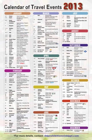Calendar of Travel Events
                      JANUARY                                                              MARCH                                                                       JULY
                                                                      1       Delhi               Starwood Hotels
4-6       Chennai             Travel & Tourism Fair                                               Worldwide’s Sales Expo for B2B /        5-7         Kolkata             TTF
8-13      Gujarat             International Travel Tourism &                                      MICE & Corporate Agents                 9           Chennai             Macau Govt Tourist Office’s B2B
                              Hospitality Expo                                                                                                                            Minimart
                                                                      1-3     Vijayawada          India International Travel Exhibition
8-13      Utrecht,            Holiday Fair                                                        (IITE)                                  10          Bengaluru           Macau Govt Tourist Office’s B2B
          The Netherland                                                                                                                                                  Minimart
                                                                      2       Kolkata             Starwood Hotels Worldwide’s
9         Coimbatore          Tourism Authority of Thailand’s                                     Sales Expo for B2B / MICE &             12-14       Hyderabad           TTF
                              B2B Event                                                           Corporate Agents                        19-21       Bengaluru           IITM Bangalore
11        Mangalore           Tourism Authority of Thailand’s
                              B2B Event                               4-5     Warsaw &            Polish Outgoing Workshop                26-28       Chennai             IITM Chennai
                                                                              Katowice, Poland
11-13     Bengaluru           Travel & Tourism Fair
                                                                      4-6     Thailand           Kiwi Link South & South East Asia

                                                                                                                                                                   AUGUST
14        Pune                Tourism Authority of Thailand’s
                              B2B Event                               6-10    Berlin, Germany    ITB
16-17     Delhi               FICCI’s Conclave on Investment in       7-9     Guangzhou, China   Guangzhou International Travel Fair
                              Tourism Infrastructure 2013             8       Chandigarh         Macau Govt Tourist Office’s B2B          9-11        Aurangabad          IITE
16-18     Delhi               Tourism Malaysia’s Roadshow                                        Workshop                                 16-18       Ahmedabad           TTF
16-18     Delhi               South Asian Travel and Tourism          14      Moscow, Russia Luxury Travel Mart                           20          Chennai             German India Pool, B2B Event
                              Exhibition (SATTE)                      15-17   Raipur             Indian International Travel Exhibition   22          Delhi               German India Pool, B2B Event
17-20     Helsinki, Finland   Matka Expo Nordic Travel Fair                                      (IITE)                                   23-25       Surat               TTF
19        Kolkata             Tourism Malaysia’s Roadshow             19-21   London, UK         International Confex                     30-1 Sept   Mumbai              TTF
20-22     Guwahati            ATOAI’s Annual Convention               20-23   Moscow, Russia Moscow International Travel and
21        Mumbai              Tourism Malaysia’s Roadshow                                        Tourism Exhibition (MITT)*
21
21-22
          Mumbai
          Mumbai
                              Tourism Fiji’s Roadshow
                              SATTE Mumbai
                                                                      21-24   Gothenburg, Sweden Tur                                                          SEPTEMBER
                                                                      22      Kolkata            Macau Govt Tourist Office’s B2B          2-3         Delhi           Atout France’s ‘France
22        Ahmedabad           Tourism Fiji’s Roadshow                                            Workshop                                                             Promotion’
23        Kolkata             Tourism Fiji’s Roadshow                 25-27   Abu Dhabi, UAE GIBTM*                                       2-4      Beijing, China     China Incentive Business
23        Chennai             Tourism Malaysia’s Roadshow             27-29   Kiev, Ukraine      UITT*                                                                Travel Market (CIBTM)*
24        Delhi               Tourism Fiji’s Roadshow                                                                                     4-6      Mumbai             Atout France’s ‘France
24-27     Singapore           Zak Salaam India Tourism
                                                                                               APRIL
                                                                                                                                                                      Promotion’
                              Expo - Singapore
                                                                                                                                          6-8      Mumbai             IITM Mumbai
25-27    Switzerland          Travel Expo
                                                                                                                                          6-8      Pune               TTF
25-27    Coimbatore           Holiday Expo                            4-6     Baku, Azerbaijan    Azerbaijan International Tourism
                                                                                                  Fair (AITF)*                            8-11     Prince Edward      Canadian Tourism Commission’s
25-27    Nagpur               India International Travel Exhibition
                                                                      5       Lucknow             Macau Govt Tourist Office B2B                    Island, Canada     Go Media
25-27    Germany              Leisure Travel Market
                                                                                                  Workshop                                13-15    Delhi-NCR          IITM Gurgaon
30-3     Madrid,              FITUR*
         Spain                                                        8-9     Cape Town,          International Luxury Travel Market      17-20    Moscow, Russia Otdykh Leisure
31-2     Kochi                India International Travel Mart                 South Africa        Africa (ILTM Africa)                    17-20    Moscow, Russia Luxury Leisure
31-3 Feb Istanbul, Turkey     EMITT*                                  9-11    Beijing, China      China Outbound Travel Tourism           24       Kiev, Ukraine      Luxury Travel Market
                                                                                                  Mart (COTTM)*
                                                                                                                                          24-27    Paris, France      International French Travel Market

                    FEBRUARY
                                                                      11-13   Novosibirsk, Russia SITT (TOURSIB)*                                                     Top Resa
                                                                      14-16   Jaipur              Great India Travel Bazaar               25-27    Astana, Kazakhstan Astana Leisure*
2-3       Innsbruck, Austria Travel Trend                             21-24   Auckland,           Tourism New Zealand                     27       Almaty, Kazakhstan Luxury Travel Market
                                                                              New Zealand         TRENZ 2013
2-4       Chandigarh         India Travel Mart (ITM)                                                                                      30-3 Oct Cancun, Mexico International Luxury Travel
                                                                      23-25   Sao Paulo, Brazil World Travel Market
5         Mumbai             Austrian National Tourist Office’s                                                                                                       Market Americas (ILTMA)*
                             B2B Event                                                            Latin America*
5-6       London, UK         The Travel Technology Show               23-26   Riyadh,             Riyadh Travel Fair
5-6
5-6
          London, UK
          Tel Aviv, Israel
                             Business Travel & Meetings Show
                             International Mediterranean
                                                                      24-26
                                                                              Saudi Arabia
                                                                              Almaty,             Kazakhstan International Tourism
                                                                                                                                                                  OCTOBER
                             Tourism Market                                   Kazakhstan          Fair (KITF)*                            1-3         Bangkok, Thailand   IT&CMA CTW
6         Chennai            Austrian National Tourist Office’s                                                                           4-6         Indore              IITE
                             B2B Event
7         Delhi              Austrian National Tourist Office’s
                             B2B Event
                                                                                                MAY                                       10-12       St. Petersburg,
                                                                                                                                                      Russia
                                                                                                                                                                          Inwetex-CIS Travel Market

                                                                      5-7     Stuttgart,           German Travel Mart                     10-12       St. Petersburg,     MICE Industry
7-10      Prague,            Holiday World                                                                                                            Russia
          Czech Republic                                                      Germany
                                                                                                                                          14-18       Hanzhou, China      Canadian Tourism Commission’s
8-10      Mumbai             TTF & OTM                                6-9     Dubai,               Arabian Travel                                                         Showcase Asia
12        Ahmedabad          Tourism Philippines’ Roadshow                    UAE                  Market (ATM)*
                                                                                                                                          18-21       Taipei, Taiwan      Taipei International Travel Fair
13        Kolkata            Tourism Philippines’ Roadshow            9-11    Shanghai, China      World Travel Fair
                                                                                                                                          23-25       Singapore           ITB Asia
14-16     Delhi              TTF & OTM                                11-14   Durban,              Indaba Expo
14-17     Milan, Italy       BIT                                              South Africa

                                                                                                                                                                NOVEMBER
18-21     Johannesburg,      Meetings Africa                          12-15   Ottawa, Canada       Canadian Tourism
          South Africa                                                                             Commission’s Rendezvous
19        Mumbai             Disney Parks - Disney Days Trade                                      Canada
                             Event                                    13-15   Kuwait City,         Travel World Expo                      4-7         London,             World Travel Market*
                                                                              Kuwait                                                                  UK                  (WTM)
21        Delhi              Disney Parks - Disney Days Trade
                             Event                                    16-18   Lugano,              Meeting Luxury                         6-7         London, UK          Business Travel Market
22        Ahmedabad          Macau Govt Tourist Office’s Trade                Switzerland                                                 11-14       Costa Daurada,      International Golf Travel Market
                             Workshop                                                                                                                 Spain
22        Mumbai             Canadian Tourism Commission
                                                                                               JUNE
                                                                                                                                          22-24       Pune                IITM
                             Agents Training Programme
                                                                                                                                          22-24       Pune                IITM Pune
22-24     Bhubaneswar        Holiday Expo
23-25     Ahmedabad          Indian Travel Mart (ITM)                 3-6     Shanghai, China      International Luxury Travel            26          Delhi               German National Tourist Board
                                                                                                   Market Asia (ILTMA)*                                                   Roadshow’s B2B Event
25        Delhi              Canadian Tourism
                             Commission Agents Training               11-13   Chicago, USA         Americas Incentive                     27          Bengaluru           German National Tourist Board
                             Programme                                                             Business Travel &                                                      Roadshow’s B2B Event
25-26     Delhi              ATOUT France’s Paris                                                  Meetings Exhibitions (AIBTM)*          29          Mumbai              German National Tourist Board
                             Promotion                                13-16   Hong Kong,           International Travel Expo                                              Roadshow’s B2B Event
26-27     Melbourne,         Asia Pacific Meetings and                        SAR China                                                   29 -1 Dec Hyderabad             IITM Hyderabad
          Australia          Incentive Expo (AIME)                    13-16   Hong Kong,           ITE MICE
27-1      Mumbai             ATOUT France’s Paris Promotion                   SAR China
27- 2 Mar Jaipur             Canadian Tourism
                             Commission’s Focus Canada India
                                                                      21-23   Beijing, China       Beijing International Tourism Expo
                                                                                                   (BITE)                                                       DECEMBER
27-3 Mar Lisbon, Portugal BTL                                         26-27   Auckland,            Tourism New Zealand                    2-5         Cannes, France      International Luxury
28-2 Mar Kolkata             IITM Kolkata                                     New Zealand          MEETINGS 2013                                                          Travel Market*



                      *For more details, contact: ddpexhibitions@ddppl.com
 