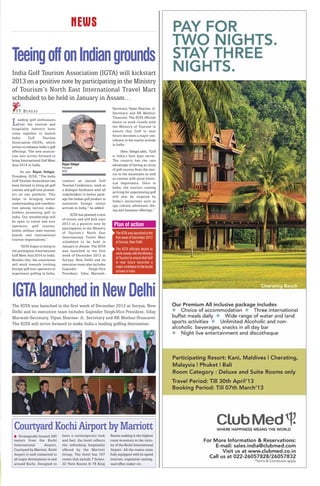 NEWS

Teeing off on Indian grounds
India Golf Tourism Association (IGTA) will kickstart
2013 on a positive note by participating in the Ministry
of Tourism’s North East International Travel Mart
scheduled to be held in January in Assam…
                                                                     Secretary, Vipan Sharma- Jt.
  T T B U R E AU                                                     Secretary and RK Mathur-
                                                                     Treasurer. The IGTA officials
L   eading golf enthusiasts
    from the tourism and
hospitality industry have
                                                                     desire to work closely with
                                                                     the Ministry of Tourism to
                                                                     ensure that Golf in near
come together to launch
                                                                     future becomes a major con-
India       Golf     Tourism
                                                                     tributor to the tourist arrivals
Association (IGTA), which
                                                                     in India.
strives to enhance India’s golf
offerings. The new associa-                                                Here, Sehgal adds, “Golf
tion also strives forward to                                         is India’s best kept secret.
bring International Golf Meet                                        The country has the rare
Asia 2014 to India.               Rajan Sehgal                       advantage of having an array
                                  President
                                  IGTA
                                                                     of golf courses from the met-
     As per Rajan Sehgal,
                                                                     ros to the mountains as well
President, IGTA, “The India
                                                                     as courses with great histor-
Golf Tourism Association has      conduct an annual Golf
                                                                     ical importance. Once in
been formed to bring all golf     Tourism Conference, work as
                                                                     India, the tourists coming
courses and golf tour promot-     a dialogue facilitator with all
                                                                     arriving for experiencing golf
ers on one platform. This         stakeholders to better pack-
                                                                     will also be inspired by
helps in bringing better          age the Indian golf product to
                                                                     India’s attractions such as
understanding and coordina-       maximise foreign visitor
                                                                     spa, culture, adventure, din-
tion among various stake-         arrivals in India,” he added.
                                                                     ing and business offerings.”
holders promoting golf in
                                       IGTA has planned a host
India. Our membership will
                                  of events and will kick start
be open to travel and tour
operators, golf courses,
                                  2013 on a positive note by          Plan of action
                                  participation in the Ministry
hotels, airlines, state tourism
                                  of Tourism’s North East              The IGTA was launched in the
boards and international
                                  International Travel Mart            first week of December 2012
tourism organisations.”
                                  scheduled to be held in              at Suryaa, New Delhi
     “IGTA hopes to bring in      January in Assam. The IGTA
the prestigious International     was launched in the first            The IGTA officials desire to
Golf Meet Asia 2014 to India.     week of December 2012 at             work closely with the Ministry
                                                                       of Tourism to ensure that Golf
Besides this, the association     Suryaa, New Delhi and its
                                                                       in near future becomes a
will work towards inviting        executive team also includes
                                                                       major contributor to the tourist
foreign golf tour operators to    Gajender          Singh-Vice
                                                                       arrivals in India
experience golfing in India,      President, Uday Marwah-




IGTA launched in New Delhi
The IGTA was launched in the first week of December 2012 at Suryaa, New
Delhi and its executive team includes Gajender Singh-Vice President, Uday
Marwah-Secretary, Vipan Sharma- Jt. Secretary and RK Mathur-Treasurer.
The IGTA will strive forward to make India a leading golfing destination.




 Courtyard Kochi Airport by Marriott
     Strategically located 300    have a contemporary look          Rooms making it the highest
 meters from the Kochi            and feel, the hotel reflects      room inventory in the vicin-
 International         Airport,   the refreshing hospitality        ity of the Kochi International
 Courtyard by Marriott, Kochi     offered by the Marriott           Airport. All the rooms come
 Airport is well connected to     Group. The hotel has 107          fully equipped with hi-speed
 all major destinations in and    rooms that include 7 Suites,      internet, ergonomic seating,
 around Kochi. Designed to        22 Twin Rooms & 78 King           tea/coffee maker etc.
 