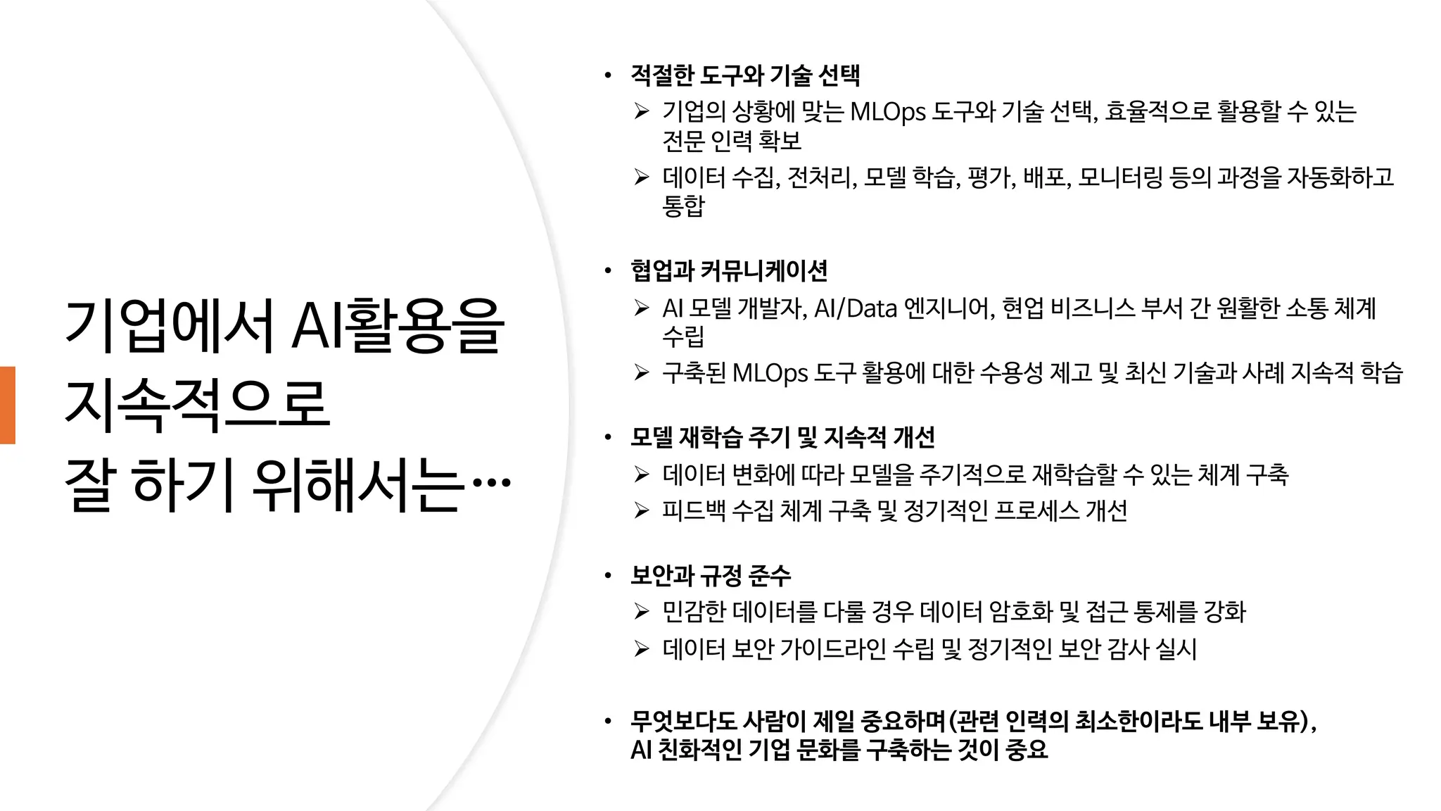 기업에서 AI활용을
지속적으로
잘 하기 위해서는&hellip;
&bull; 적절한 도구와 기술 선택
&Oslash; 기업의 상황에 맞는 MLOps 도구와 기술 선택, 효율적으로 활용할 수 있는
전문 인력 확보
&Oslash; 데이터 수집, 전처리, 모델 학습, 평가, 배포, 모니터링 등의 과정을 자동화하고
통합
&bull; 협업과 커뮤니케이션
&Oslash; AI 모델 개발자, AI/Data 엔지니어, 현업 비즈니스 부서 간 원활한 소통 체계
수립
&Oslash; 구축된 MLOps 도구 활용에 대한 수용성 제고 및 최신 기술과 사례 지속적 학습
&bull; 모델 재학습 주기 및 지속적 개선
&Oslash; 데이터 변화에 따라 모델을 주기적으로 재학습할 수 있는 체계 구축
&Oslash; 피드백 수집 체계 구축 및 정기적인 프로세스 개선
&bull; 보안과 규정 준수
&Oslash; 민감한 데이터를 다룰 경우 데이터 암호화 및 접근 통제를 강화
&Oslash; 데이터 보안 가이드라인 수립 및 정기적인 보안 감사 실시
&bull; 무엇보다도 사람이 제일 중요하며(관련 인력의 최소한이라도 내부 보유),
AI 친화적인 기업 문화를 구축하는 것이 중요
 