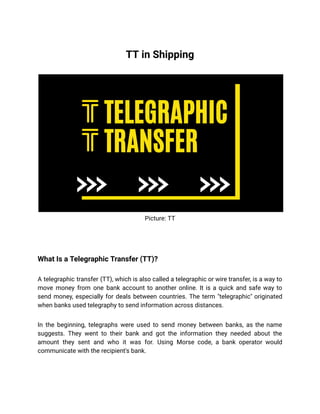 TT in Shipping
Picture: TT
What Is a Telegraphic Transfer (TT)?
A telegraphic transfer (TT), which is also called a telegraphic or wire transfer, is a way to
move money from one bank account to another online. It is a quick and safe way to
send money, especially for deals between countries. The term "telegraphic" originated
when banks used telegraphy to send information across distances.
In the beginning, telegraphs were used to send money between banks, as the name
suggests. They went to their bank and got the information they needed about the
amount they sent and who it was for. Using Morse code, a bank operator would
communicate with the recipient's bank.
 