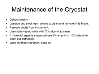 Maintenance of the Cryostat 
• Defrost weekly. 
• Use ppe and steel mesh gloves to clean and remove knife blade. 
• Remove debris from instrument. 
• Use slightly damp cloth with 70% alcohol to clean. 
• If microbial agent is suspected use 5% amphyl or 10% bleach to 
clean out instrument. 
• Wipe dry then instrument back on. 
 