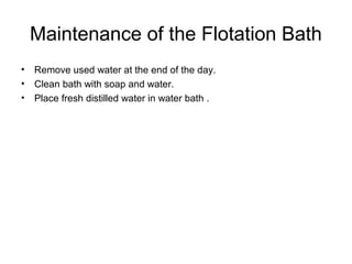 Maintenance of the Flotation Bath 
• Remove used water at the end of the day. 
• Clean bath with soap and water. 
• Place fresh distilled water in water bath . 
 