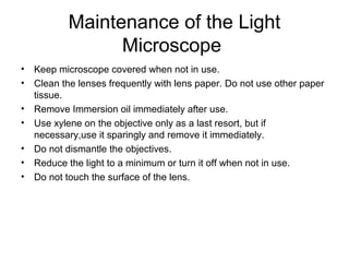 Maintenance of the Light 
Microscope 
• Keep microscope covered when not in use. 
• Clean the lenses frequently with lens paper. Do not use other paper 
tissue. 
• Remove Immersion oil immediately after use. 
• Use xylene on the objective only as a last resort, but if 
necessary,use it sparingly and remove it immediately. 
• Do not dismantle the objectives. 
• Reduce the light to a minimum or turn it off when not in use. 
• Do not touch the surface of the lens. 
 