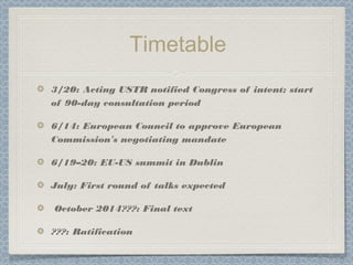 Timetable
3/20: Acting USTR notified Congress of intent; start
of 90-day consultation period
6/14: European Council to approve European
Commission’s negotiating mandate
6/19–20: EU-US summit in Dublin
July: First round of talks expected
October 2014???: Final text
???: Ratification
 