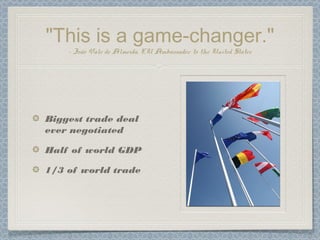 "This is a game-changer."
– João Vale de Almeida, EU Ambassador to the United States
Biggest trade deal
ever negotiated
Half of world GDP
1/3 of world trade
 